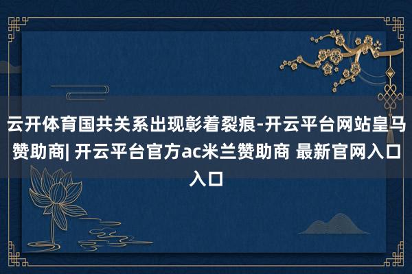 云开体育国共关系出现彰着裂痕-开云平台网站皇马赞助商| 开云平台官方ac米兰赞助商 最新官网入口