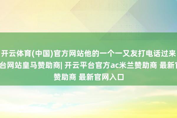 开云体育(中国)官方网站他的一个一又友打电话过来-开云平台网站皇马赞助商| 开云平台官方ac米兰赞助商 最新官网入口