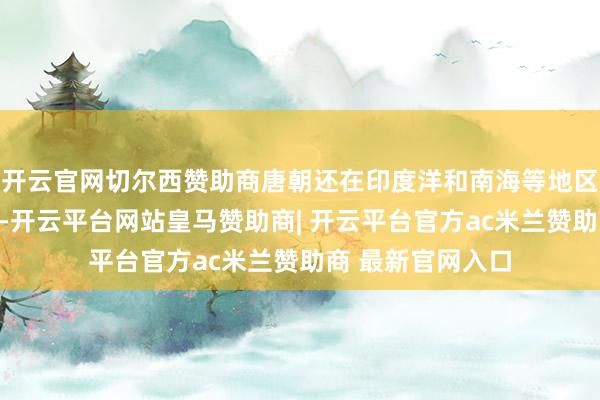 开云官网切尔西赞助商唐朝还在印度洋和南海等地区缔造了水陆船埠-开云平台网站皇马赞助商| 开云平台官方ac米兰赞助商 最新官网入口