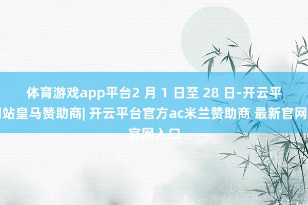 体育游戏app平台2 月 1 日至 28 日-开云平台网站皇马赞助商| 开云平台官方ac米兰赞助商 最新官网入口