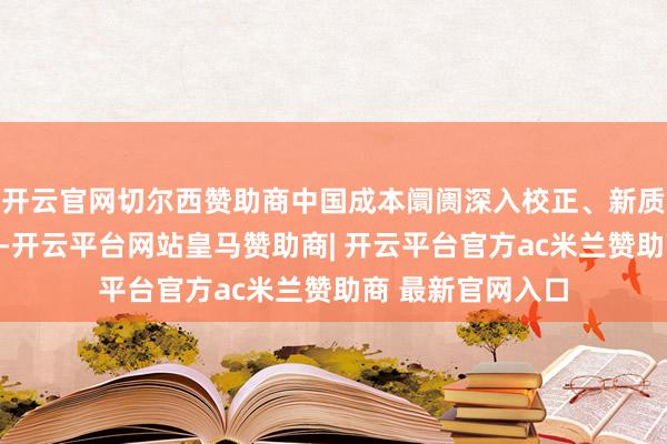 开云官网切尔西赞助商中国成本阛阓深入校正、新质坐褥力栽植鼓励-开云平台网站皇马赞助商| 开云平台官方ac米兰赞助商 最新官网入口