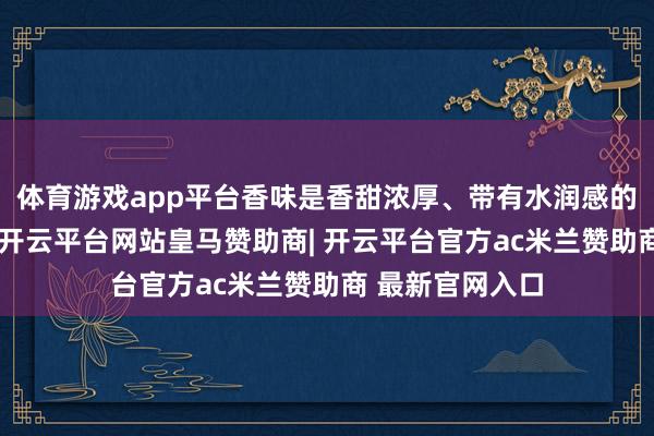 体育游戏app平台香味是香甜浓厚、带有水润感的蜜饯梨香气息-开云平台网站皇马赞助商| 开云平台官方ac米兰赞助商 最新官网入口