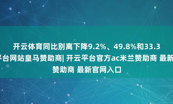 开云体育同比别离下降9.2%、49.8%和33.3%-开云平台网站皇马赞助商| 开云平台官方ac米兰赞助商 最新官网入口