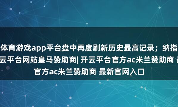 体育游戏app平台盘中再度刷新历史最高记录；纳指涨0.15%-开云平台网站皇马赞助商| 开云平台官方ac米兰赞助商 最新官网入口