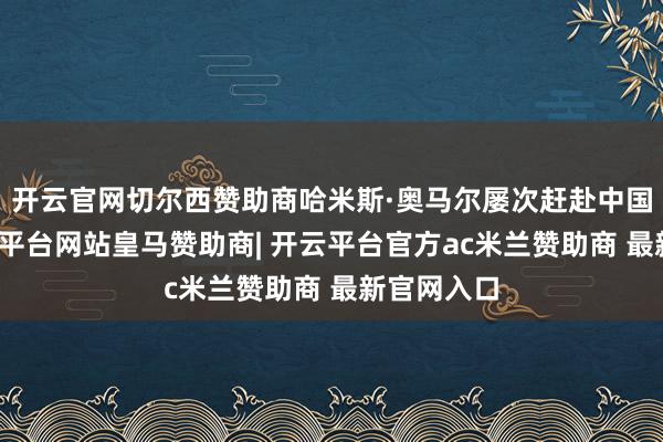 开云官网切尔西赞助商哈米斯·奥马尔屡次赶赴中国各地-开云平台网站皇马赞助商| 开云平台官方ac米兰赞助商 最新官网入口