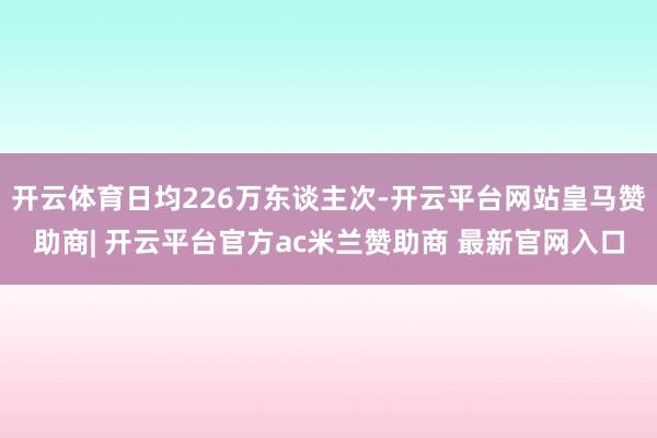 开云体育日均226万东谈主次-开云平台网站皇马赞助商| 开云平台官方ac米兰赞助商 最新官网入口