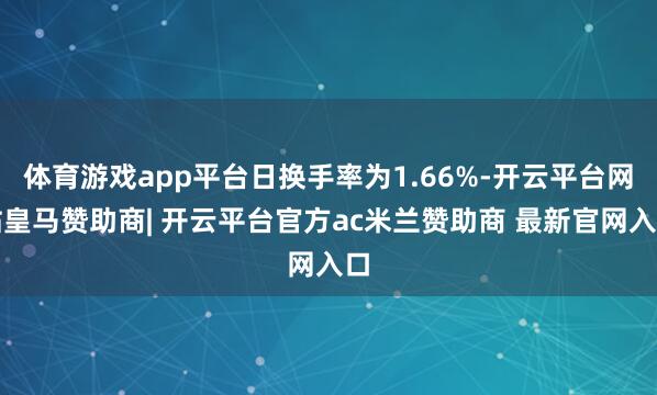 体育游戏app平台日换手率为1.66%-开云平台网站皇马赞助商| 开云平台官方ac米兰赞助商 最新官网入口