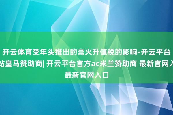 开云体育受年头推出的膏火升值税的影响-开云平台网站皇马赞助商| 开云平台官方ac米兰赞助商 最新官网入口