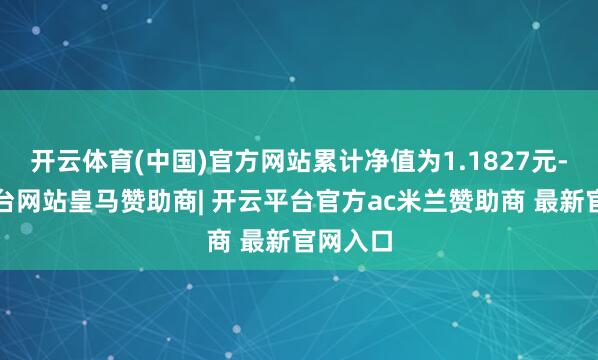 开云体育(中国)官方网站累计净值为1.1827元-开云平台网站皇马赞助商| 开云平台官方ac米兰赞助商 最新官网入口
