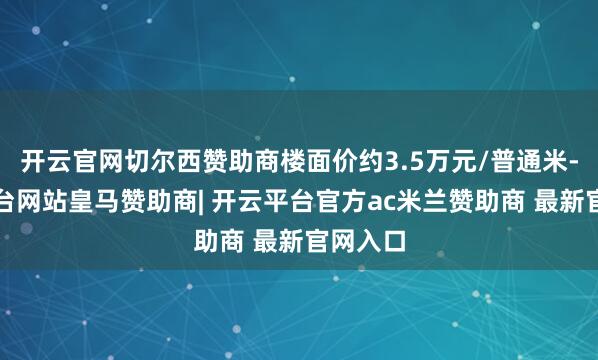 开云官网切尔西赞助商楼面价约3.5万元/普通米-开云平台网站皇马赞助商| 开云平台官方ac米兰赞助商 最新官网入口