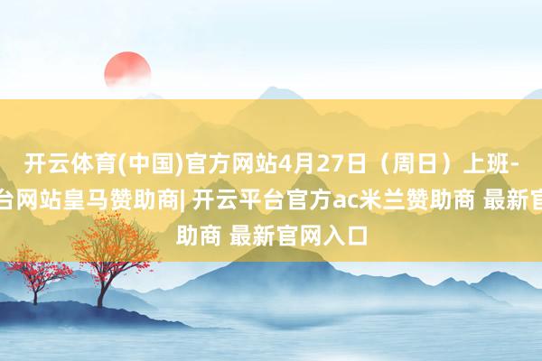 开云体育(中国)官方网站4月27日（周日）上班-开云平台网站皇马赞助商| 开云平台官方ac米兰赞助商 最新官网入口