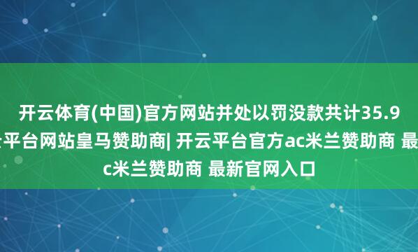 开云体育(中国)官方网站并处以罚没款共计35.97亿元-开云平台网站皇马赞助商| 开云平台官方ac米兰赞助商 最新官网入口