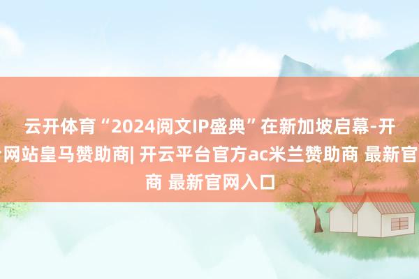 云开体育“2024阅文IP盛典”在新加坡启幕-开云平台网站皇马赞助商| 开云平台官方ac米兰赞助商 最新官网入口