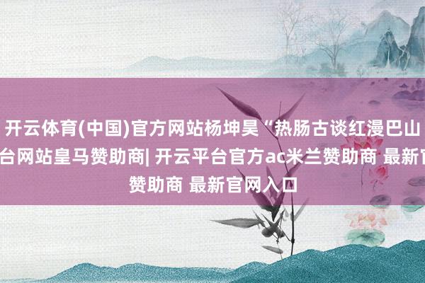 开云体育(中国)官方网站杨坤昊“热肠古谈红漫巴山-开云平台网站皇马赞助商| 开云平台官方ac米兰赞助商 最新官网入口