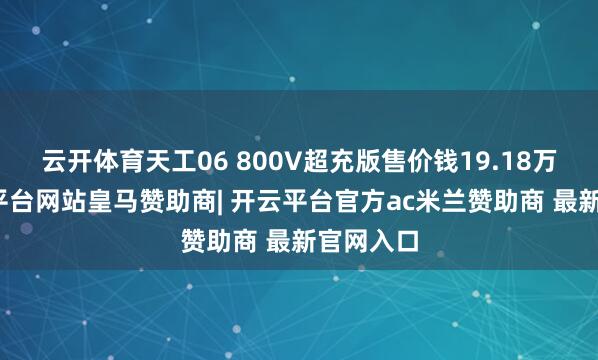 云开体育天工06 800V超充版售价钱19.18万元-开云平台网站皇马赞助商| 开云平台官方ac米兰赞助商 最新官网入口