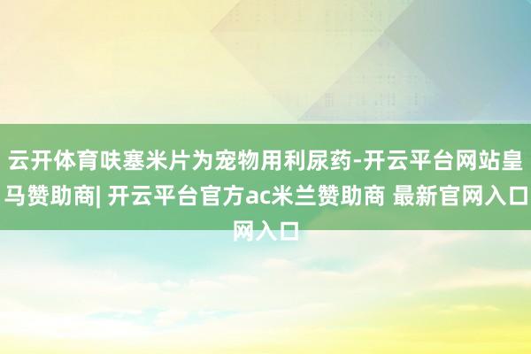 云开体育呋塞米片为宠物用利尿药-开云平台网站皇马赞助商| 开云平台官方ac米兰赞助商 最新官网入口