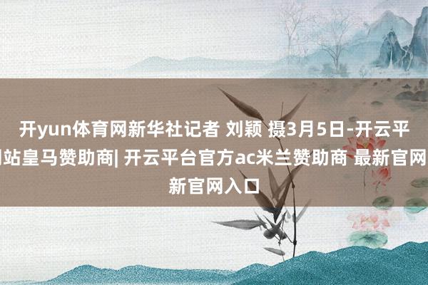 开yun体育网新华社记者 刘颖 摄3月5日-开云平台网站皇马赞助商| 开云平台官方ac米兰赞助商 最新官网入口