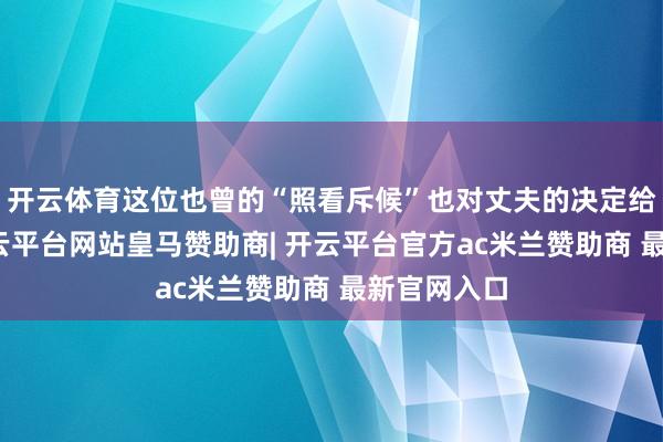 开云体育这位也曾的“照看斥候”也对丈夫的决定给予复旧-开云平台网站皇马赞助商| 开云平台官方ac米兰赞助商 最新官网入口
