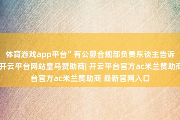 体育游戏app平台”有公募合规部负责东谈主告诉界面新闻记者-开云平台网站皇马赞助商| 开云平台官方ac米兰赞助商 最新官网入口