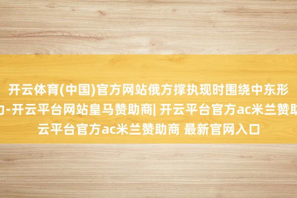 开云体育(中国)官方网站俄方撑执现时围绕中东形貌进行的融合戮力-开云平台网站皇马赞助商| 开云平台官方ac米兰赞助商 最新官网入口