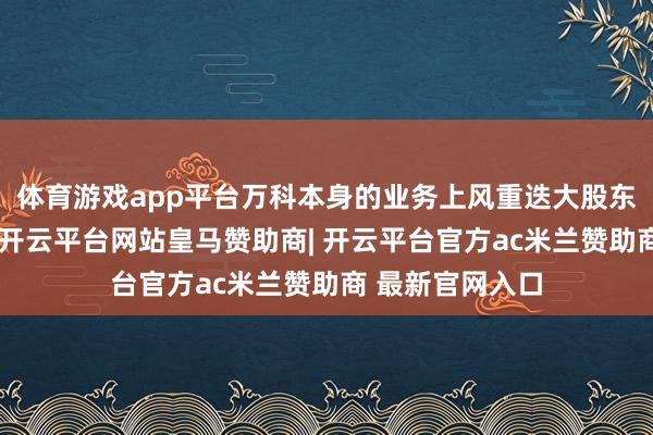 体育游戏app平台万科本身的业务上风重迭大股东等的多方支柱-开云平台网站皇马赞助商| 开云平台官方ac米兰赞助商 最新官网入口