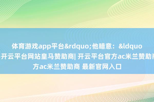 体育游戏app平台&rdquo;他暗意：&ldquo;比赛即是这么-开云平台网站皇马赞助商| 开云平台官方ac米兰赞助商 最新官网入口