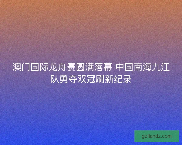 澳门国际龙舟赛圆满落幕 中国南海九江队勇夺双冠刷新纪录 澳门国际龙舟赛圆满落幕 中国南海九江队勇夺双冠刷新纪录