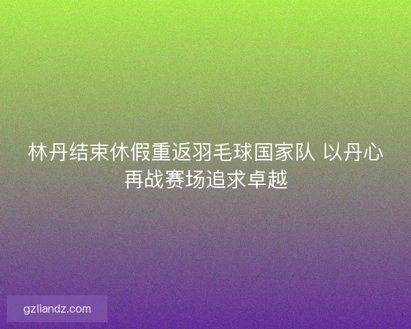 林丹结束休假重返羽毛球国家队 以丹心再战赛场追求卓越 林丹结束休假重返羽毛球国家队 以丹心再战赛场追求卓越