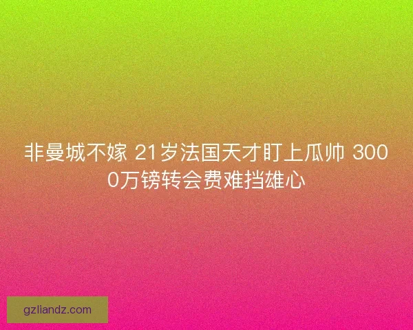 非曼城不嫁 21岁法国天才盯上瓜帅 3000万镑转会费难挡雄心 非曼城不嫁 21岁法国天才盯上瓜帅 3000万镑转会费难挡雄心