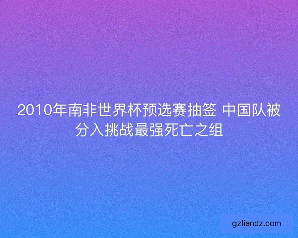 2010年南非世界杯预选赛抽签 中国队被分入挑战最强死亡之组 2010年南非世界杯预选赛抽签 中国队被分入挑战最强死亡之组