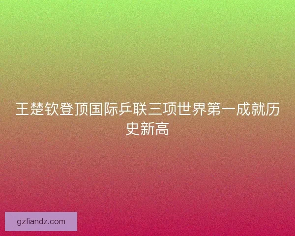 王楚钦登顶国际乒联三项世界第一成就历史新高 王楚钦登顶国际乒联三项世界第一成就历史新高