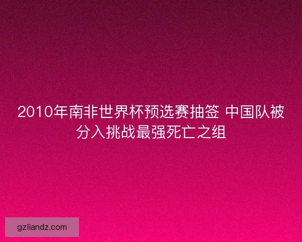 2010年南非世界杯预选赛抽签 中国队被分入挑战最强死亡之组 2010年南非世界杯预选赛抽签 中国队被分入挑战最强死亡之组