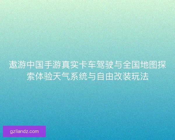 遨游中国手游真实卡车驾驶与全国地图探索体验天气系统与自由改装玩法 遨游中国手游真实卡车驾驶与全国地图探索体验天气系统与自由改装玩法
