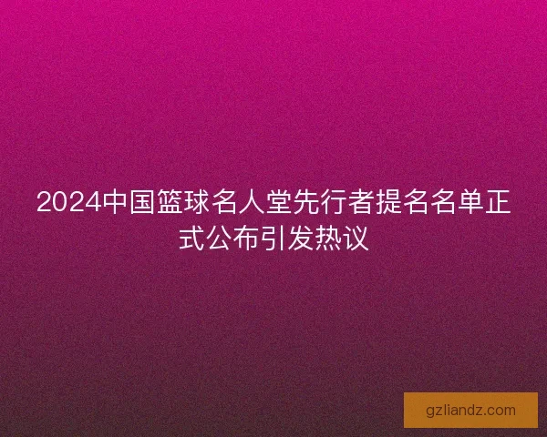 2024中国篮球名人堂先行者提名名单正式公布引发热议 2024中国篮球名人堂先行者提名名单正式公布引发热议