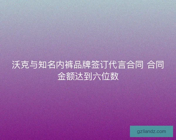 沃克与知名内裤品牌签订代言合同 合同金额达到六位数 沃克与知名内裤品牌签订代言合同 合同金额达到六位数